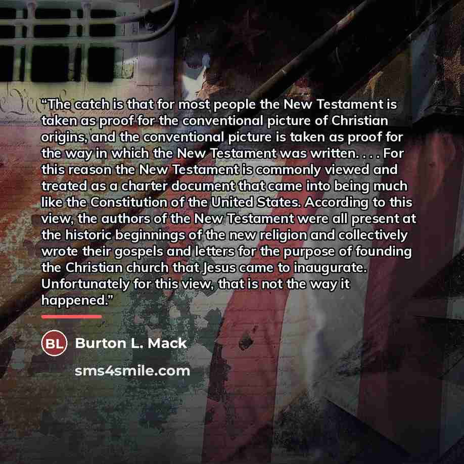 “The catch is that for most people the New Testament is taken as proof for the conventional picture of Christian origins, and the conventional picture is taken as proof for the way in which the New Testament was written. . . . For this reason the New Testament is commonly viewed and treated as a…” quote by Burton L. Mack