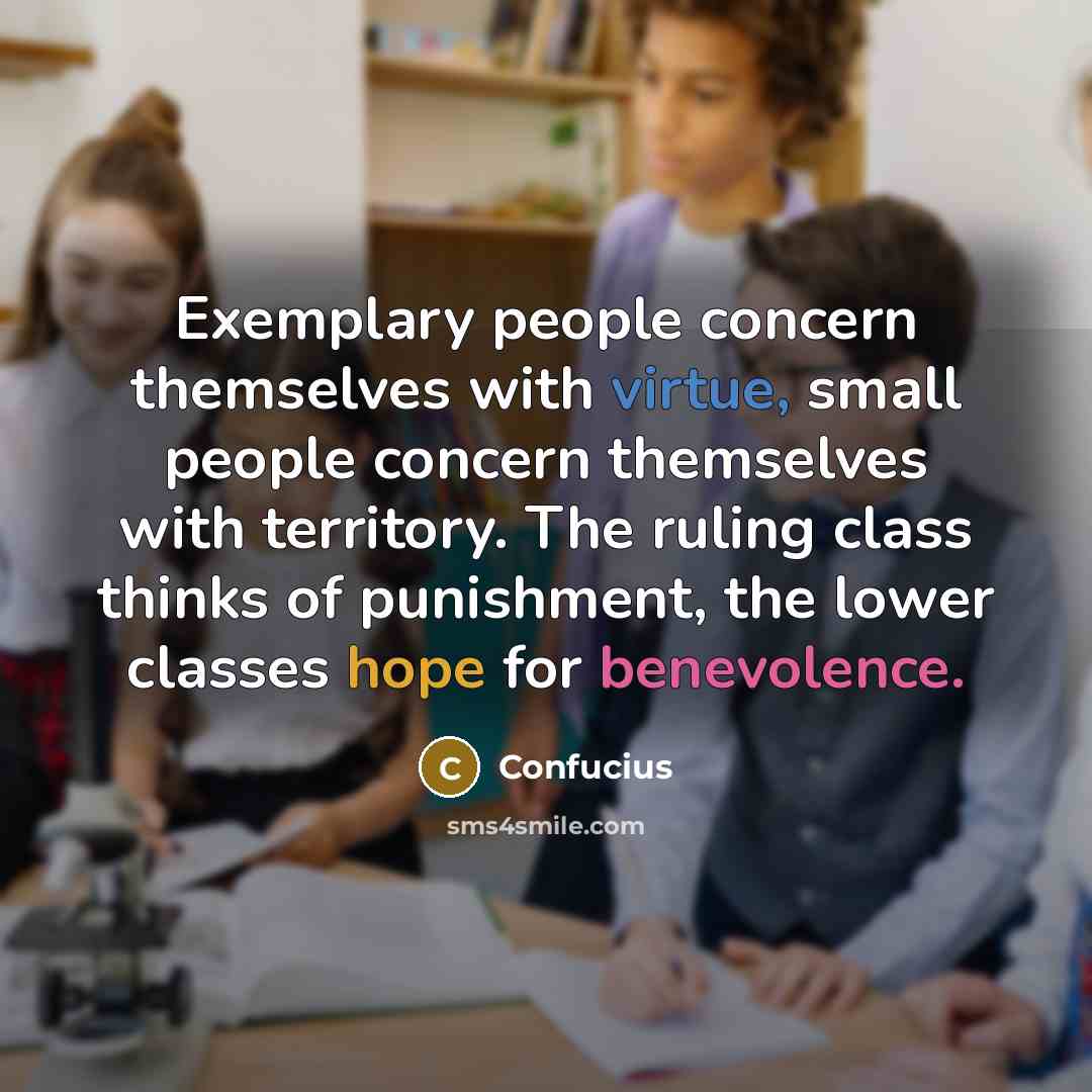“Exemplary people concern themselves with virtue, small people concern themselves with territory. The ruling class thinks of punishment, the lower classes hope for benevolence.” quote by Confucius