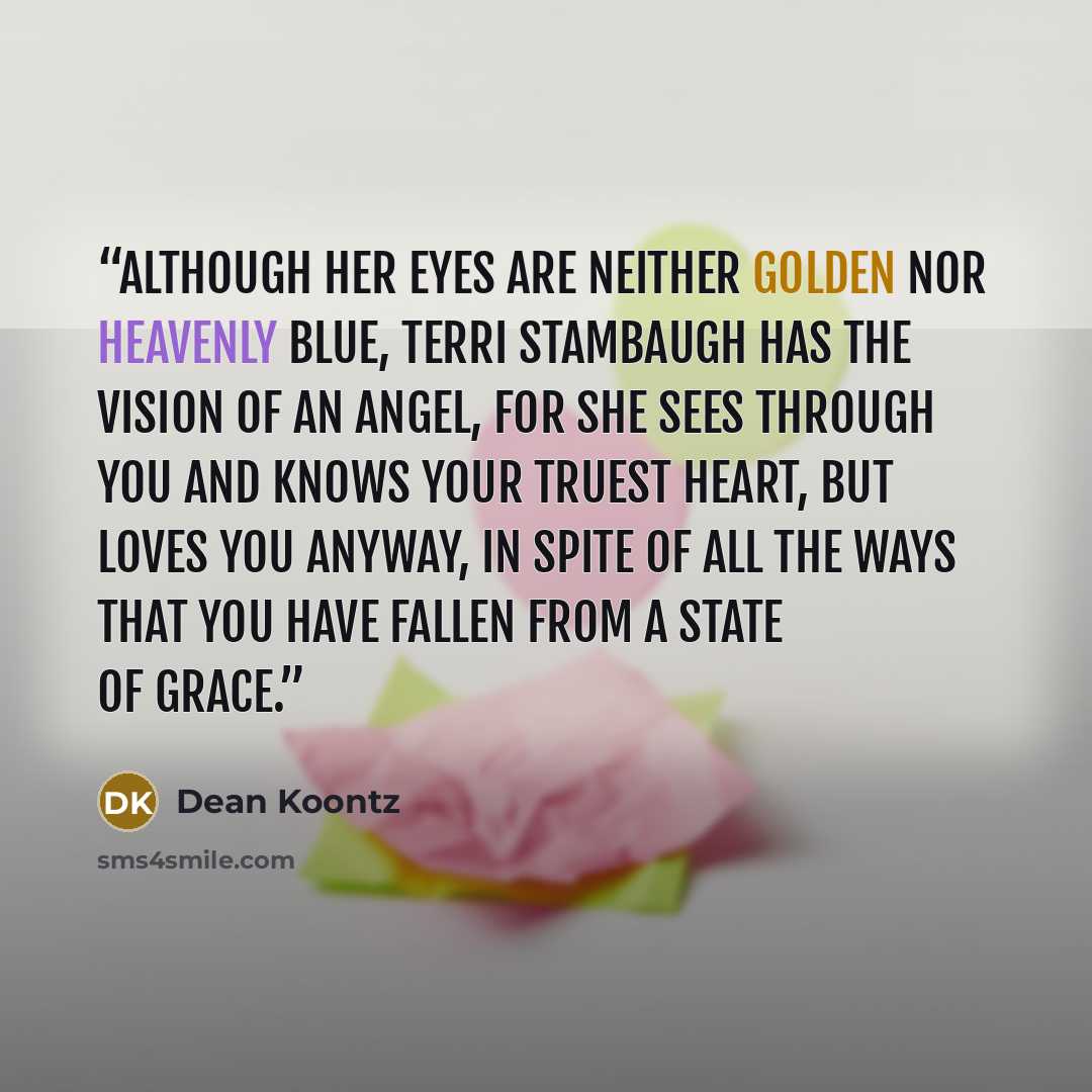 “Although her eyes are neither golden nor heavenly blue, Terri Stambaugh has the vision of an angel, for she sees through you and knows your truest heart, but loves you anyway, in spite of all the ways that you have fallen from a state of grace.” quote by Dean Koontz