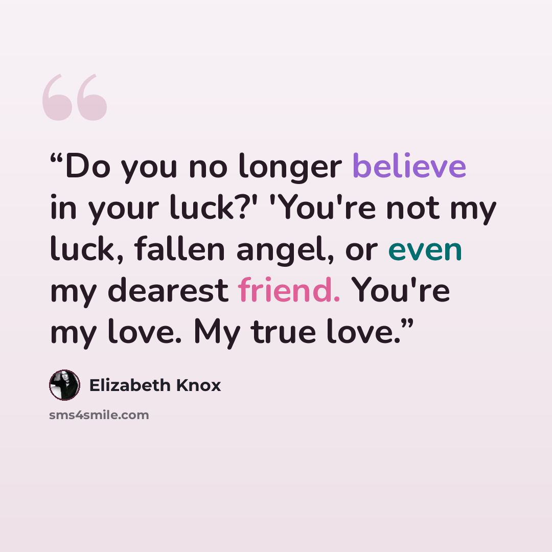 “Do you no longer believe in your luck?' 'You're not my luck, fallen angel, or even my dearest friend. You're my love. My true love.” quote by Elizabeth Knox