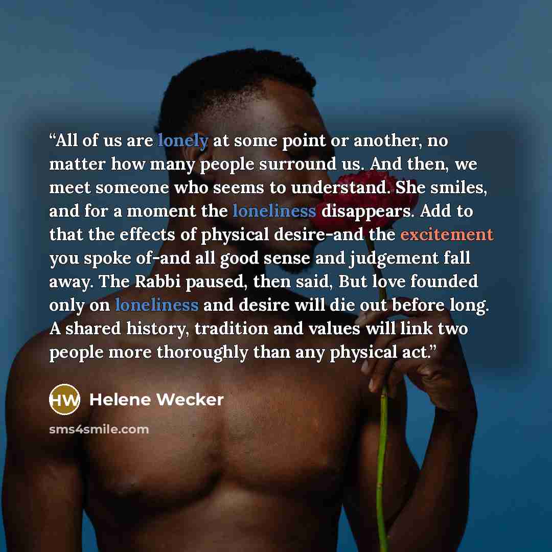 “All of us are lonely at some point or another, no matter how many people surround us. And then, we meet someone who seems to understand. She smiles, and for a moment the loneliness disappears. Add to that the effects of physical desire-and the excitement you spoke of-and all good sense and…” quote by Helene Wecker