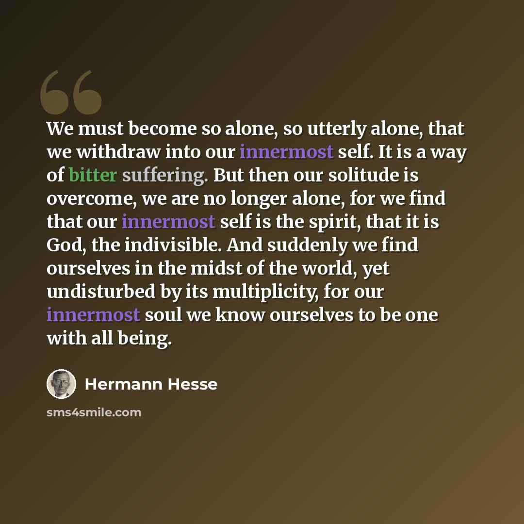 “We must become so alone, so utterly alone, that we withdraw into our innermost self. It is a way of bitter suffering. But then our solitude is overcome, we are no longer alone, for we find that our innermost self is the spirit, that it is God, the indivisible. And suddenly we find ourselves in the…” quote by Hermann Hesse