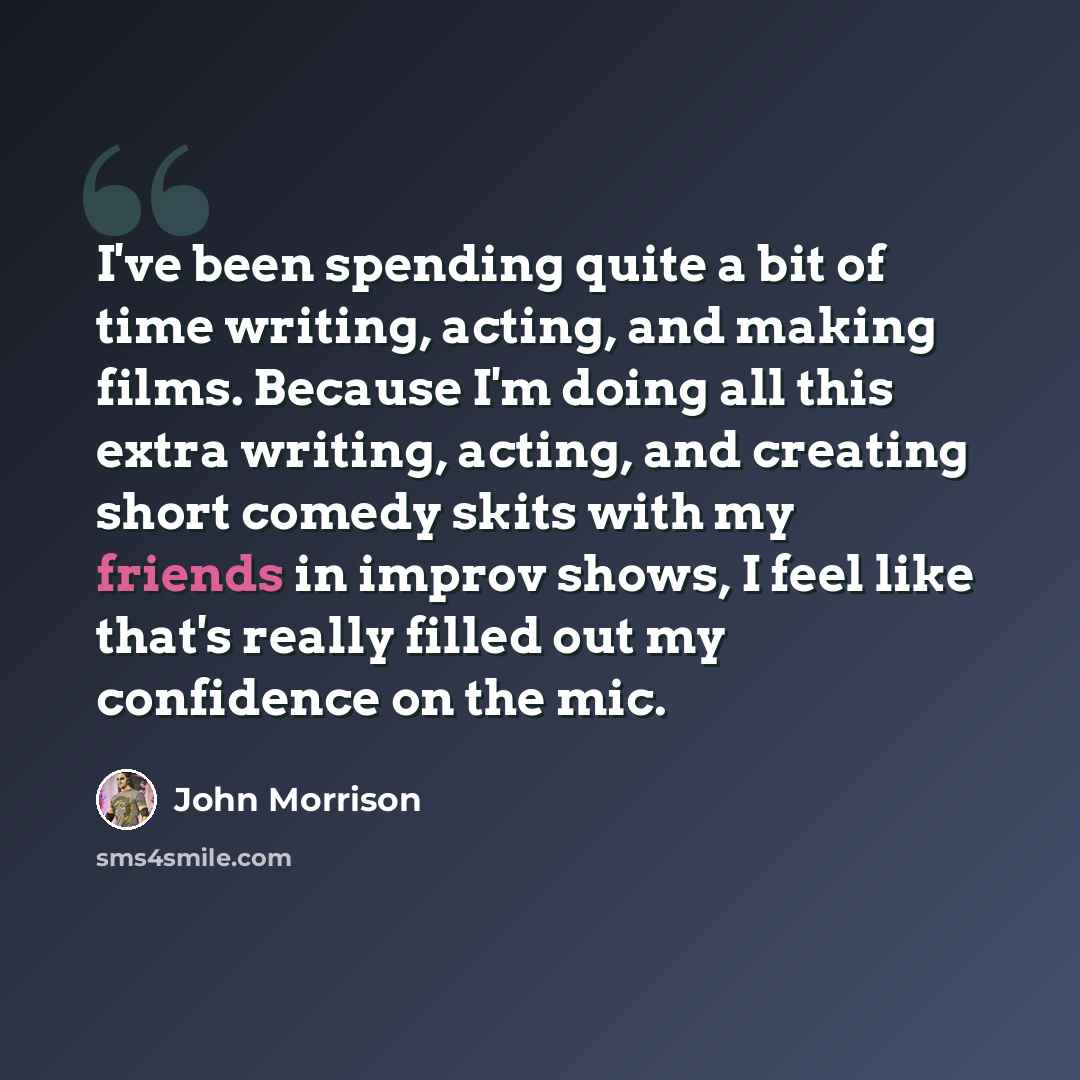 “I've been spending quite a bit of time writing, acting, and making films. Because I'm doing all this extra writing, acting, and creating short comedy skits with my friends in improv shows, I feel like that's really filled out my confidence on the mic.” quote by John Morrison