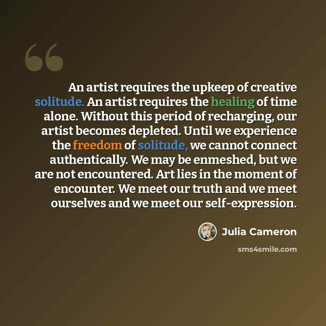 “An artist requires the upkeep of creative solitude. An artist requires the healing of time alone. Without this period of recharging, our artist becomes depleted. Until we experience the freedom of solitude, we cannot connect authentically. We may be enmeshed, but we are not encountered. Art lies…” quote by Julia Cameron