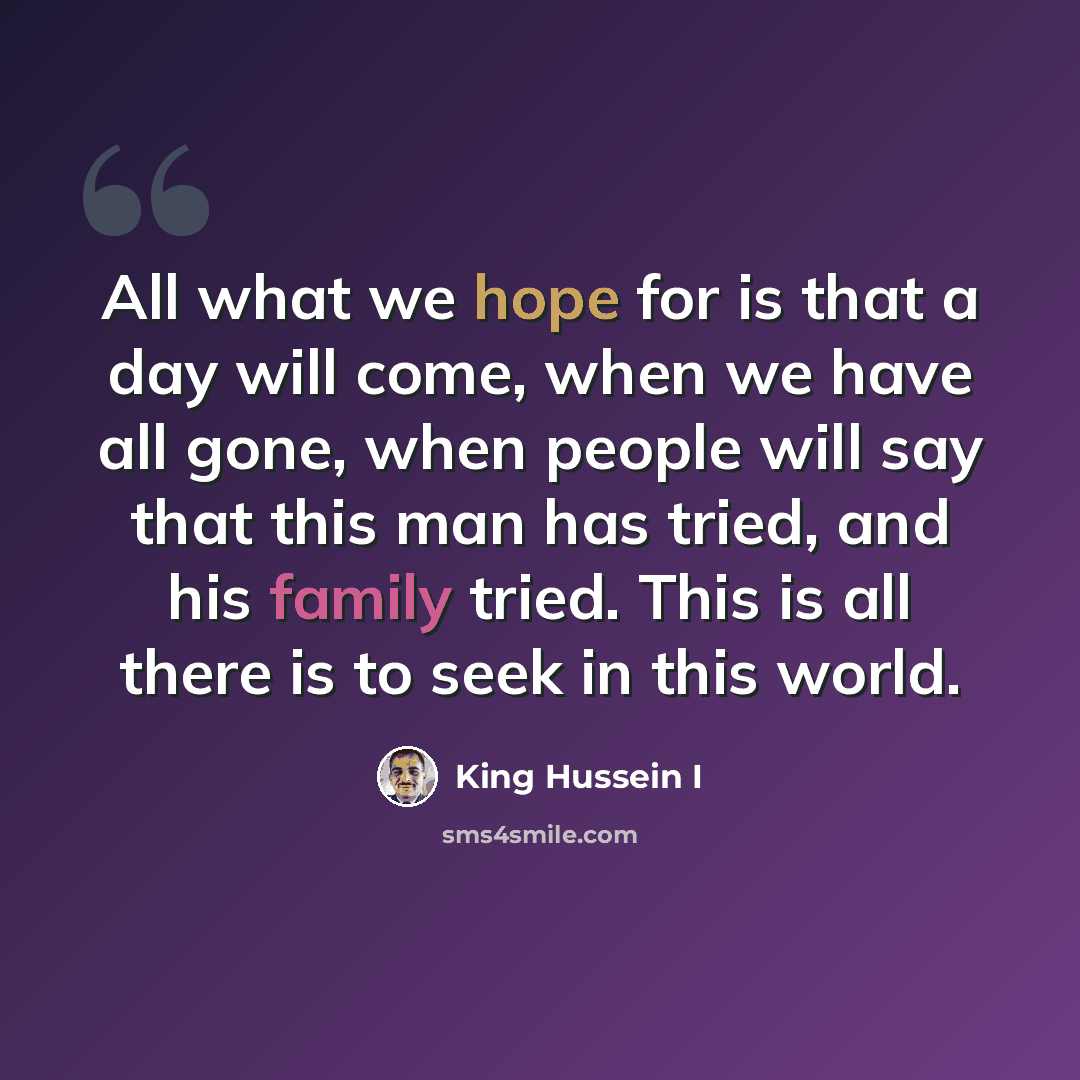 “All what we hope for is that a day will come, when we have all gone, when people will say that this man has tried, and his family tried. This is all there is to seek in this world.” quote by King Hussein I
