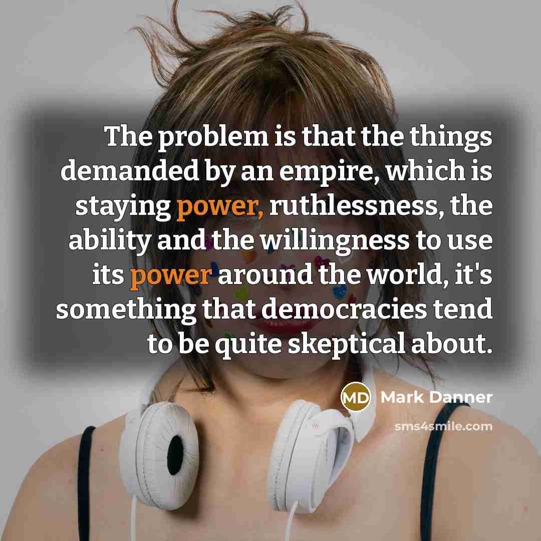 “The problem is that the things demanded by an empire, which is staying power, ruthlessness, the ability and the willingness to use its power around the world, it's something that democracies tend to be quite skeptical about.” quote by Mark Danner