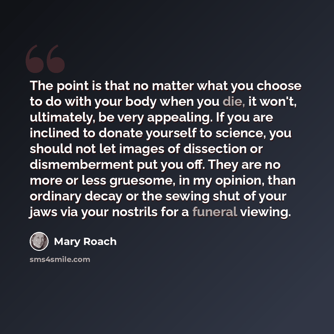 “The point is that no matter what you choose to do with your body when you die, it won't, ultimately, be very appealing. If you are inclined to donate yourself to science, you should not let images of dissection or dismemberment put you off. They are no more or less gruesome, in my opinion, than…” quote by Mary Roach