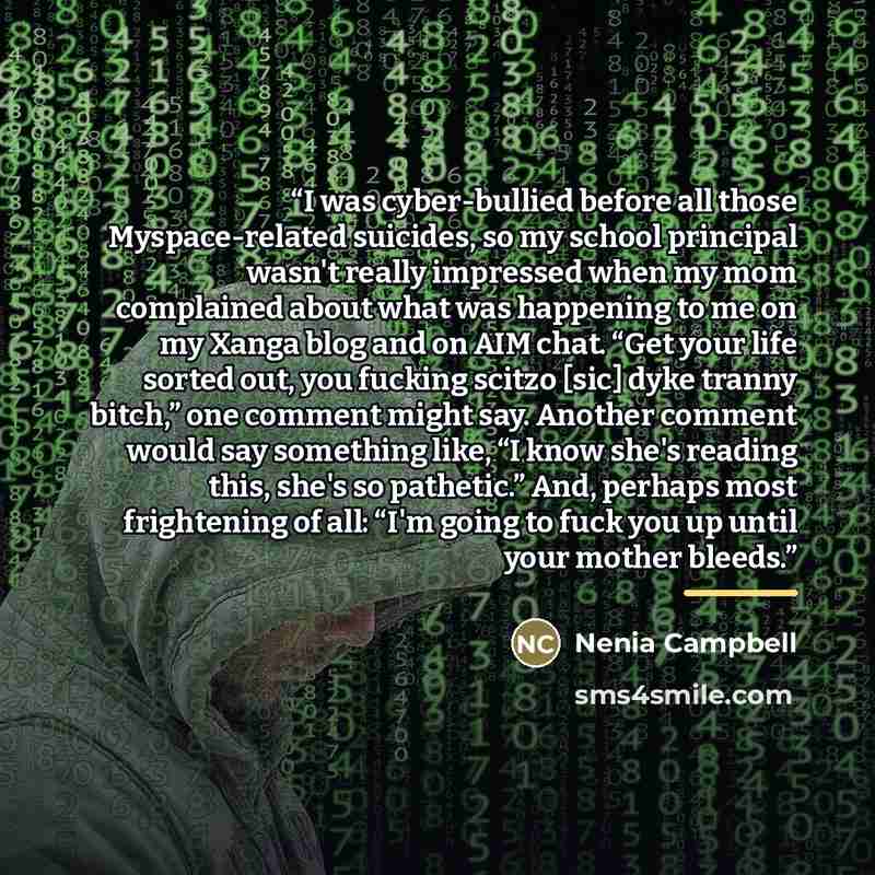 “I was cyber-bullied before all those Myspace-related suicides, so my school principal wasn't really impressed when my mom complained about what was happening to me on my Xanga blog and on AIM chat. “Get your life sorted out, you fucking scitzo [sic] dyke tranny bitch,” one comment might say…” quote by Nenia Campbell
