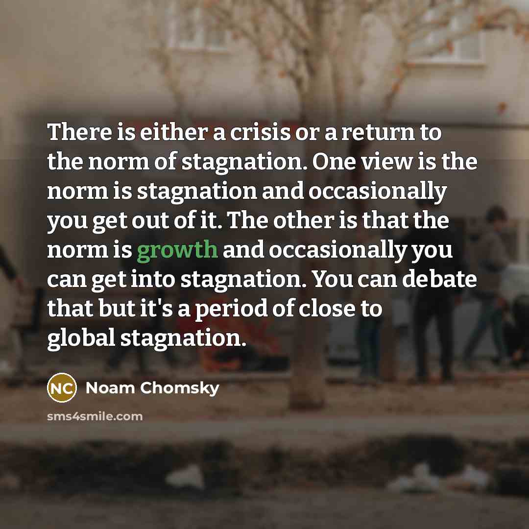 “There is either a crisis or a return to the norm of stagnation. One view is the norm is stagnation and occasionally you get out of it. The other is that the norm is growth and occasionally you can get into stagnation. You can debate that but it's a period of close to global stagnation.” quote by Noam Chomsky