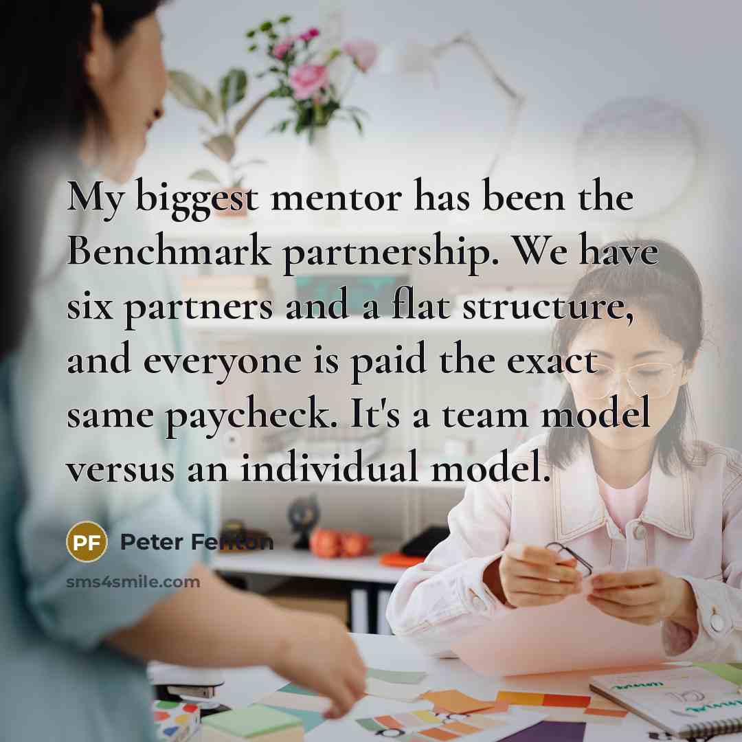 “My biggest mentor has been the Benchmark partnership. We have six partners and a flat structure, and everyone is paid the exact same paycheck. It's a team model versus an individual model.” quote by Peter Fenton