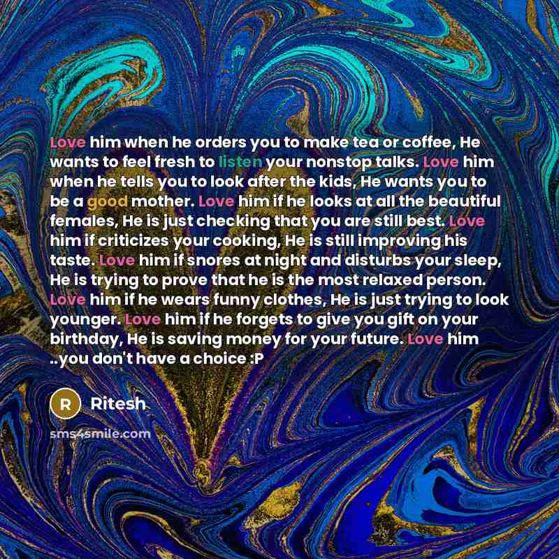 “Love him when he orders you to make tea or coffee, He wants to feel fresh to listen your nonstop talks. Love him when he tells you to look after the kids, He wants you to be a good mother. Love him if he looks at all the beautiful females, He is just checking that you are still best. Love him if…” quote by Ritesh