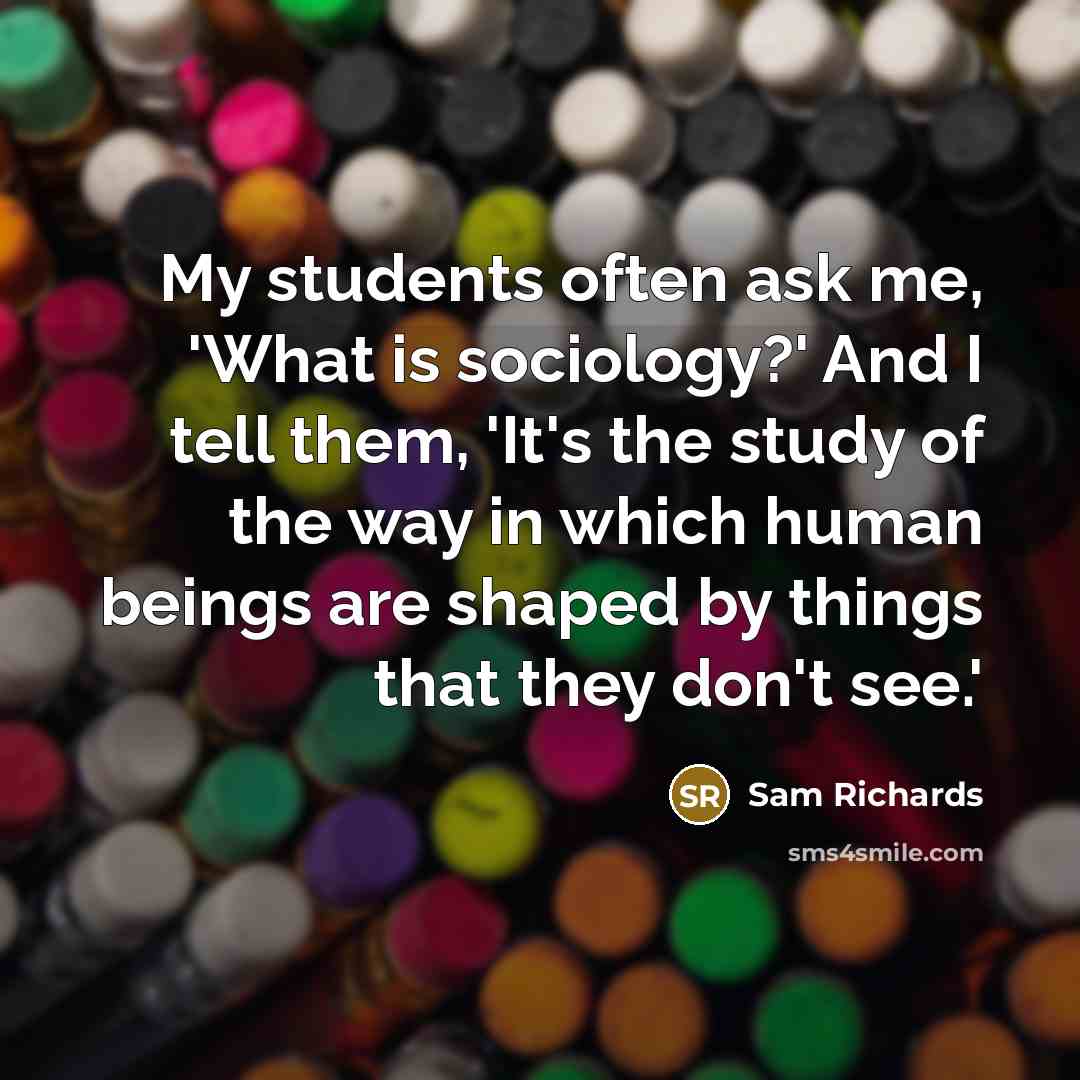 “My students often ask me, 'What is sociology?' And I tell them, 'It's the study of the way in which human beings are shaped by things that they don't see.'” quote by Sam Richards