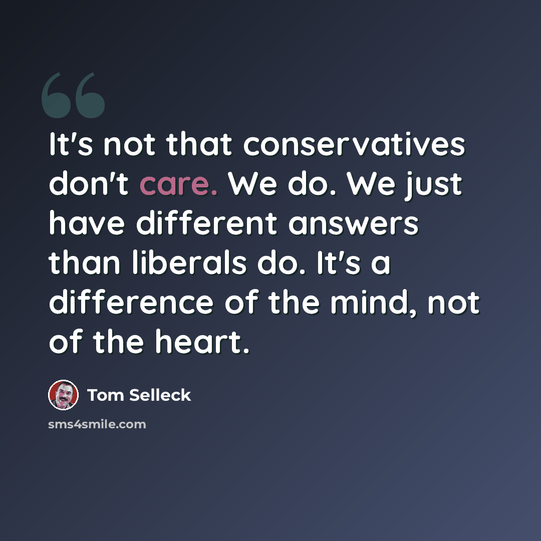 “It's not that conservatives don't care. We do. We just have different answers than liberals do. It's a difference of the mind, not of the heart.” quote by Tom Selleck