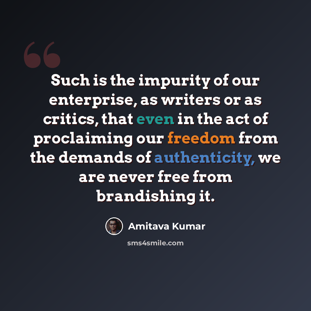 “Such is the impurity of our enterprise, as writers or as critics, that even in the act of proclaiming our freedom from the demands of authenticity, we are never free from brandishing it.” quote by Amitava Kumar