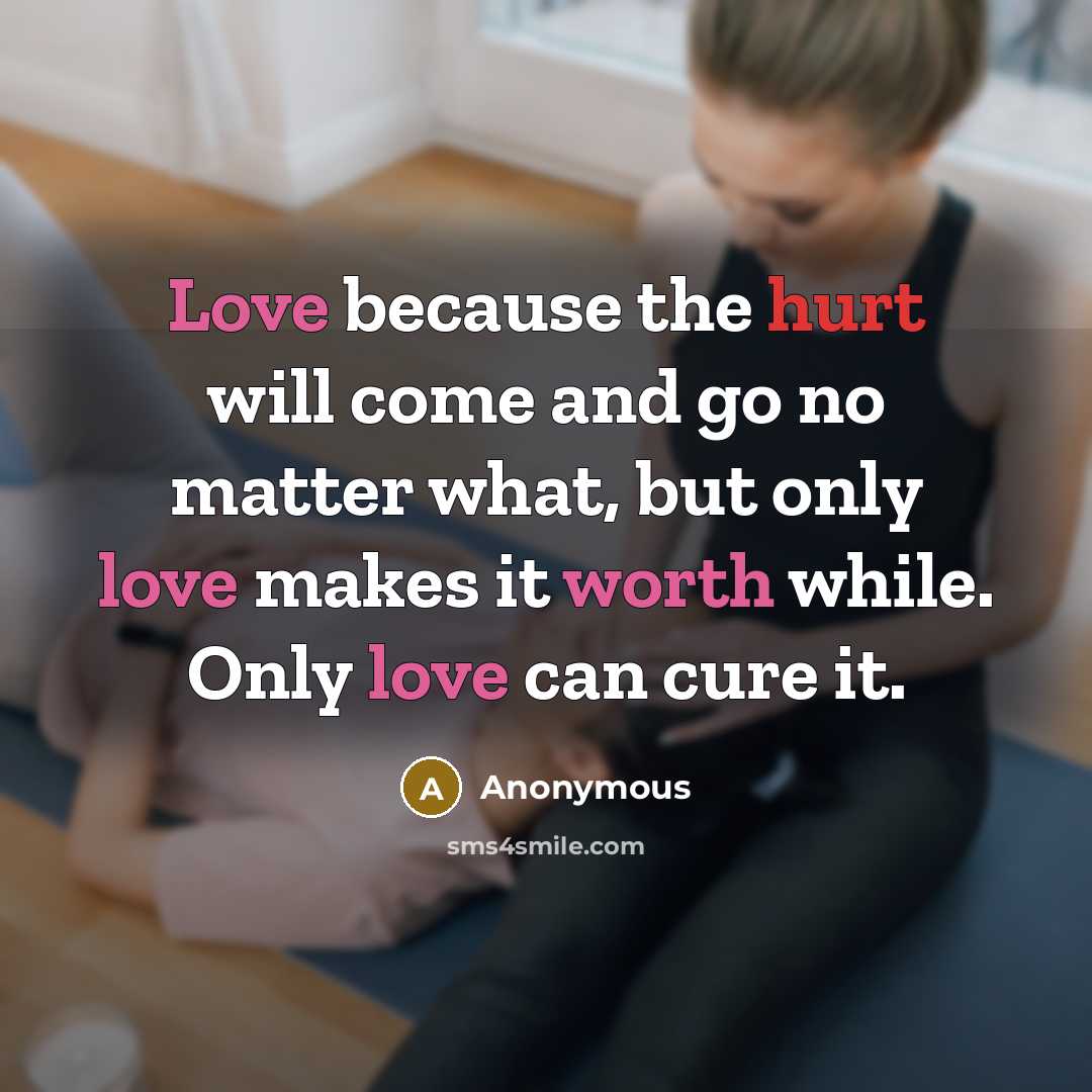 “Love because the hurt will come and go no matter what, but only love makes it worth while. Only love can cure it.” quote by Anonymous