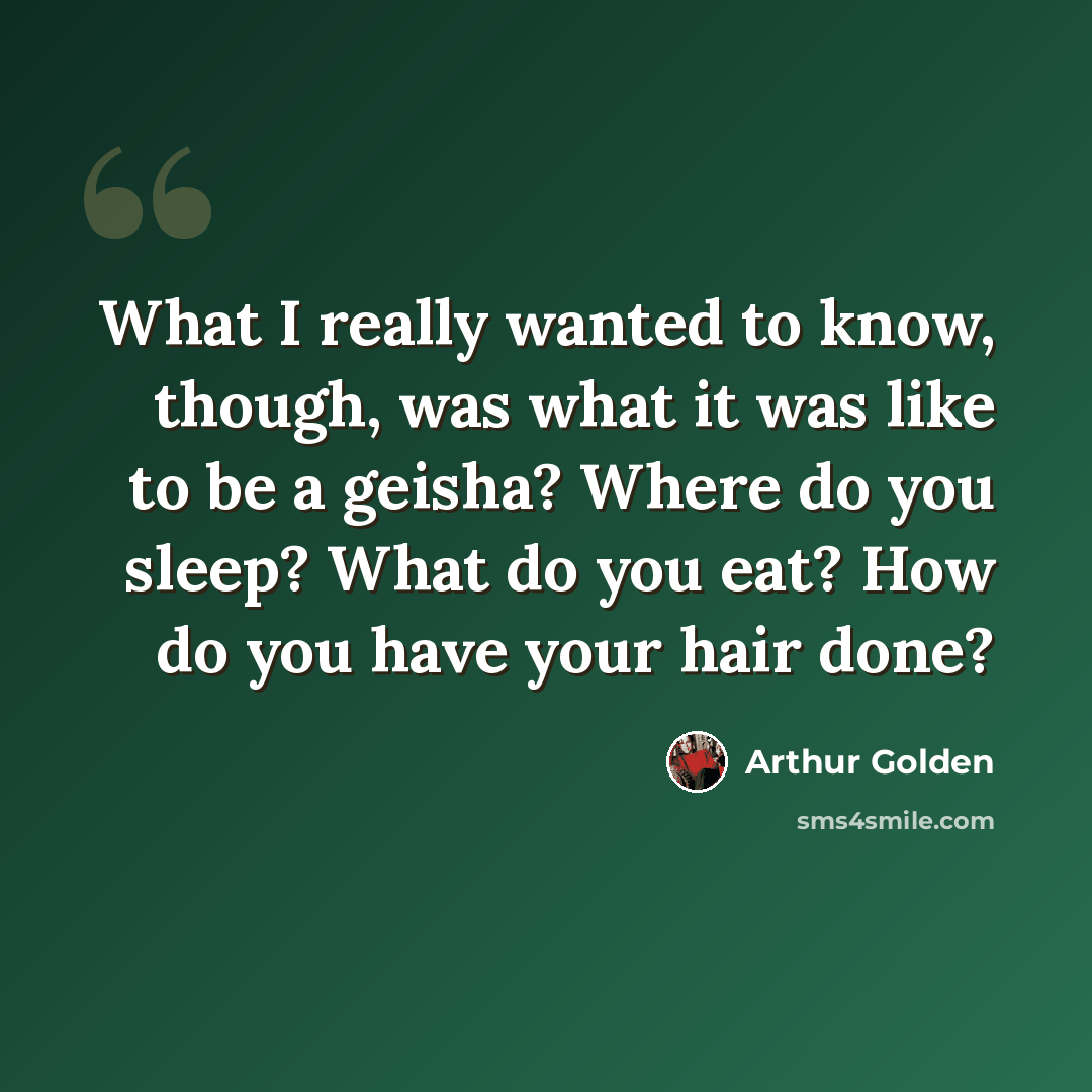 “What I really wanted to know, though, was what it was like to be a geisha? Where do you sleep? What do you eat? How do you have your hair done?” quote by Arthur Golden