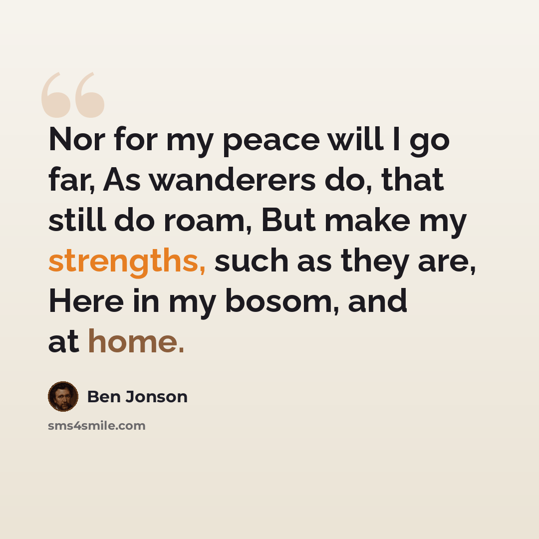 “Nor for my peace will I go far, As wanderers do, that still do roam, But make my strengths, such as they are, Here in my bosom, and at home.” quote by Ben Jonson