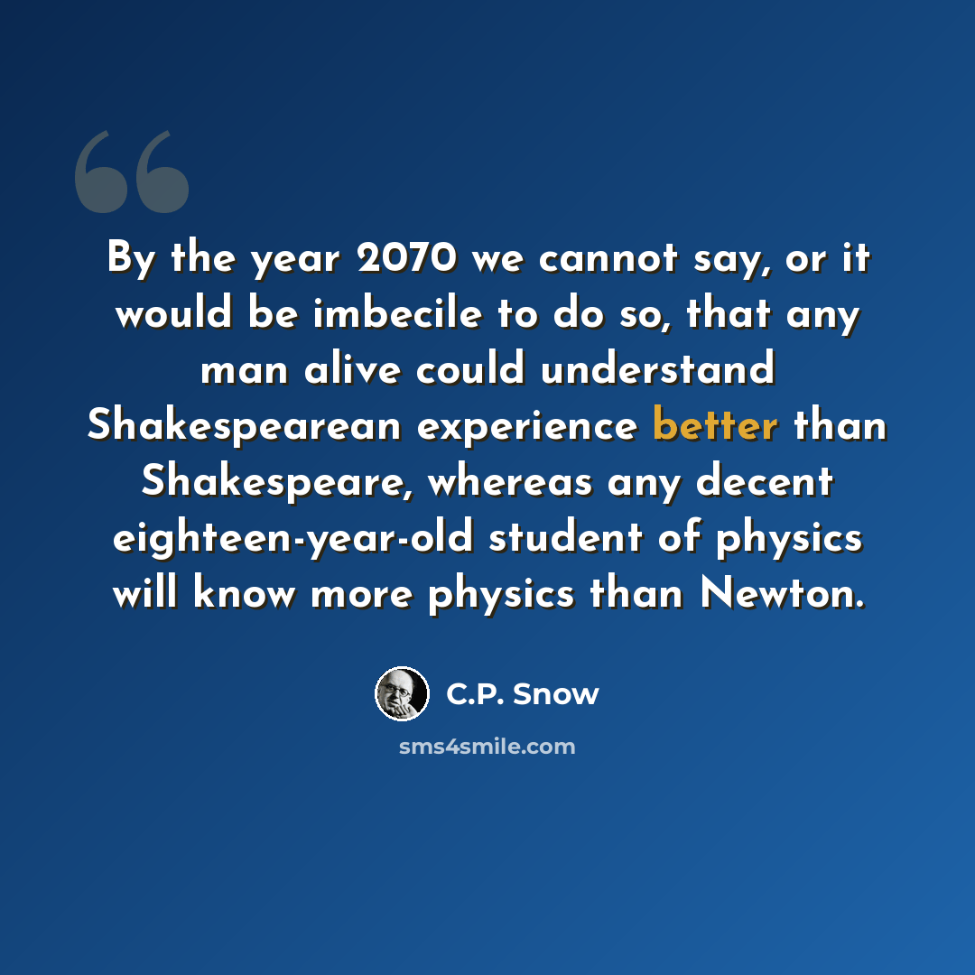 “By the year 2070 we cannot say, or it would be imbecile to do so, that any man alive could understand Shakespearean experience better than Shakespeare, whereas any decent eighteen-year-old student of physics will know more physics than Newton.” quote by C.P. Snow