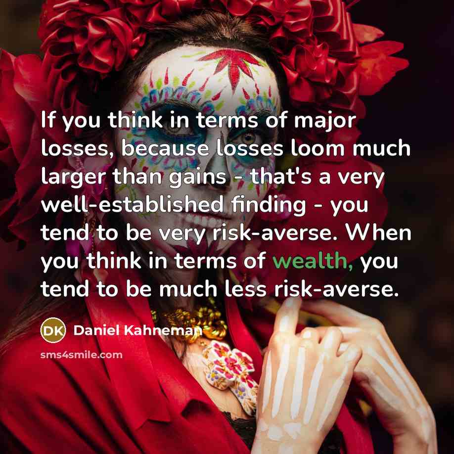 “If you think in terms of major losses, because losses loom much larger than gains - that's a very well-established finding - you tend to be very risk-averse. When you think in terms of wealth, you tend to be much less risk-averse.” quote by Daniel Kahneman