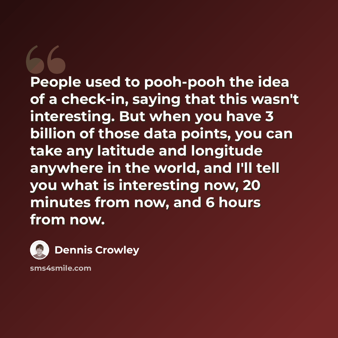 “People used to pooh-pooh the idea of a check-in, saying that this wasn't interesting. But when you have 3 billion of those data points, you can take any latitude and longitude anywhere in the world, and I'll tell you what is interesting now, 20 minutes from now, and 6 hours from now.” quote by Dennis Crowley