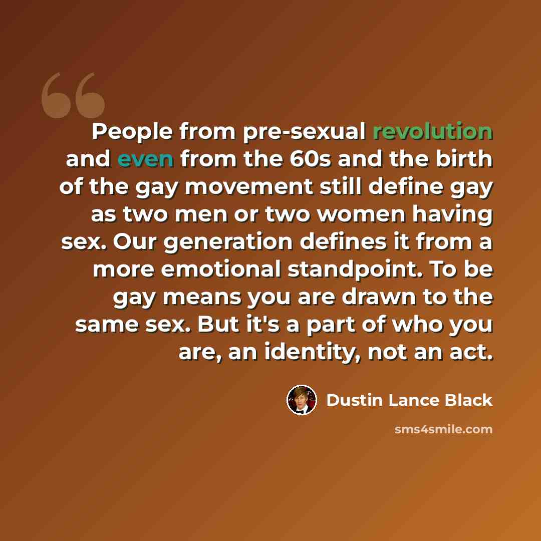 “People from pre-sexual revolution and even from the 60s and the birth of the gay movement still define gay as two men or two women having sex. Our generation defines it from a more emotional standpoint. To be gay means you are drawn to the same sex. But it's a part of who you are, an identity, not…” quote by Dustin Lance Black