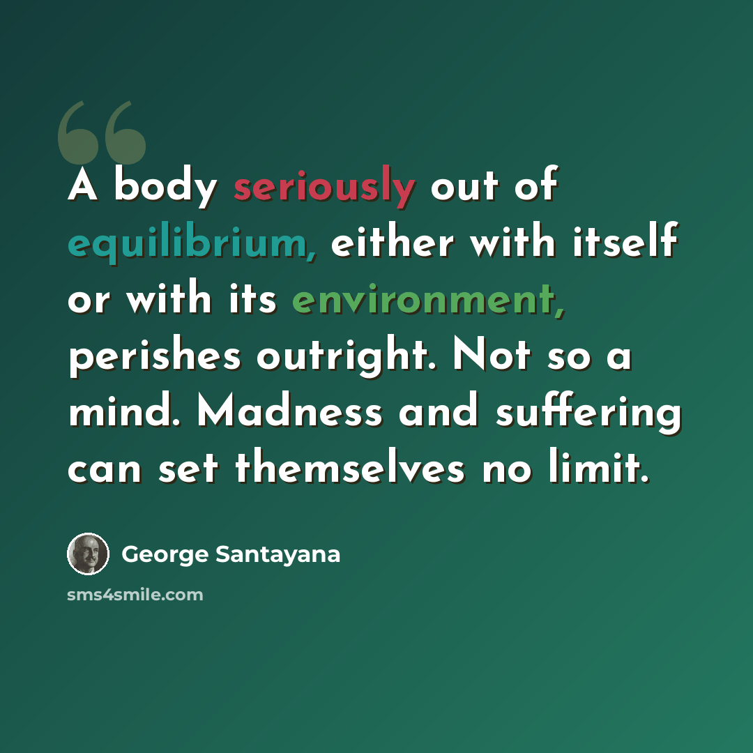 “A body seriously out of equilibrium, either with itself or with its environment, perishes outright. Not so a mind. Madness and suffering can set themselves no limit.” quote by George Santayana