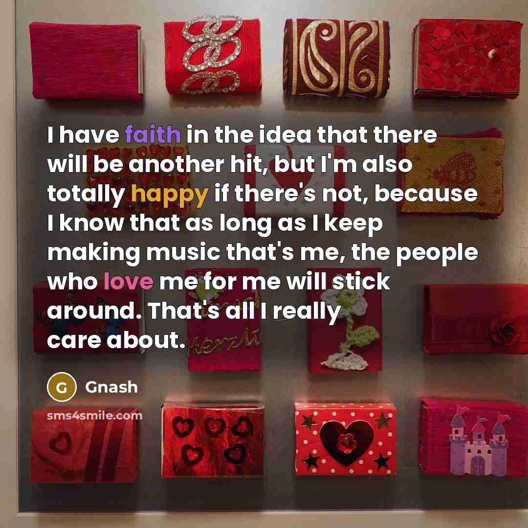 “I have faith in the idea that there will be another hit, but I'm also totally happy if there's not, because I know that as long as I keep making music that's me, the people who love me for me will stick around. That's all I really care about.” quote by Gnash