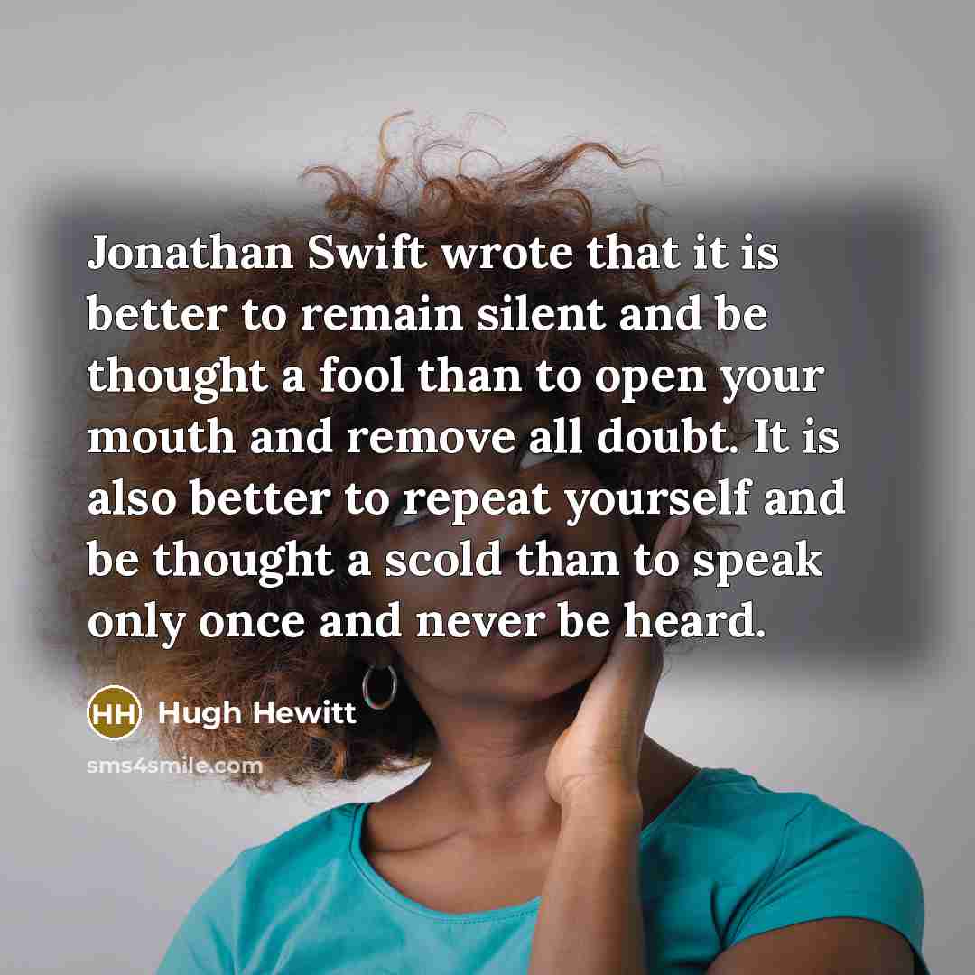 “Jonathan Swift wrote that it is better to remain silent and be thought a fool than to open your mouth and remove all doubt. It is also better to repeat yourself and be thought a scold than to speak only once and never be heard.” quote by Hugh Hewitt