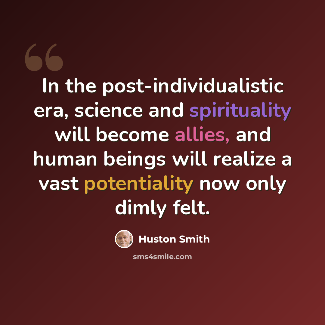 “In the post-individualistic era, science and spirituality will become allies, and human beings will realize a vast potentiality now only dimly felt.” quote by Huston Smith