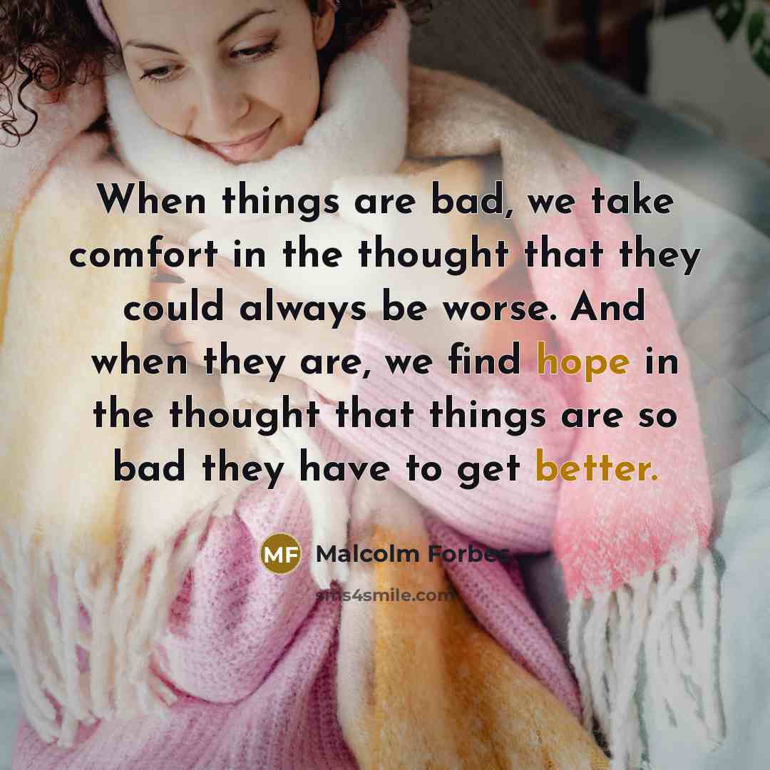 “When things are bad, we take comfort in the thought that they could always be worse. And when they are, we find hope in the thought that things are so bad they have to get better.” quote by Malcolm Forbes