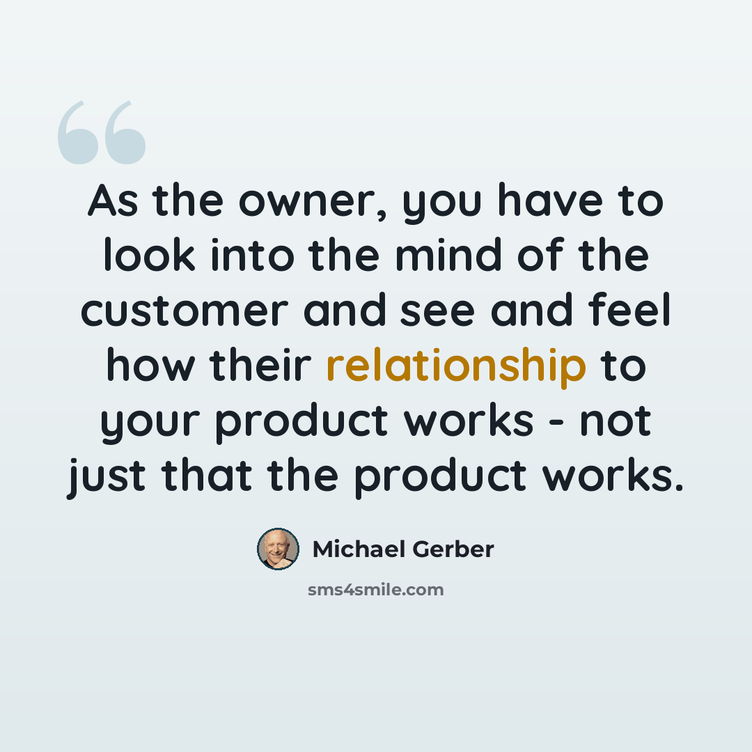 “As the owner, you have to look into the mind of the customer and see and feel how their relationship to your product works - not just that the product works.” quote by Michael Gerber