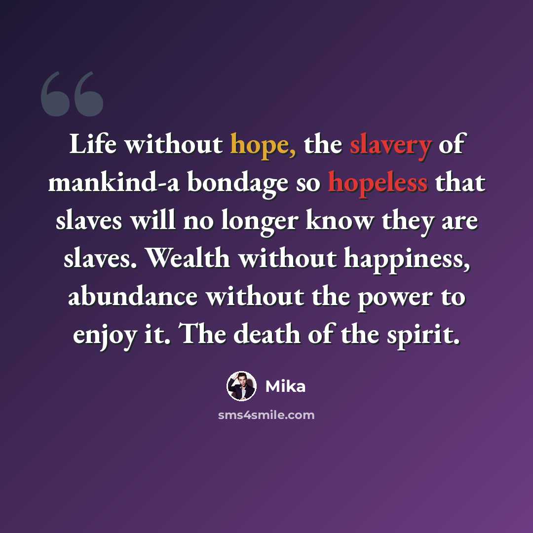 “Life without hope, the slavery of mankind-a bondage so hopeless that slaves will no longer know they are slaves. Wealth without happiness, abundance without the power to enjoy it. The death of the spirit.” quote by Mika