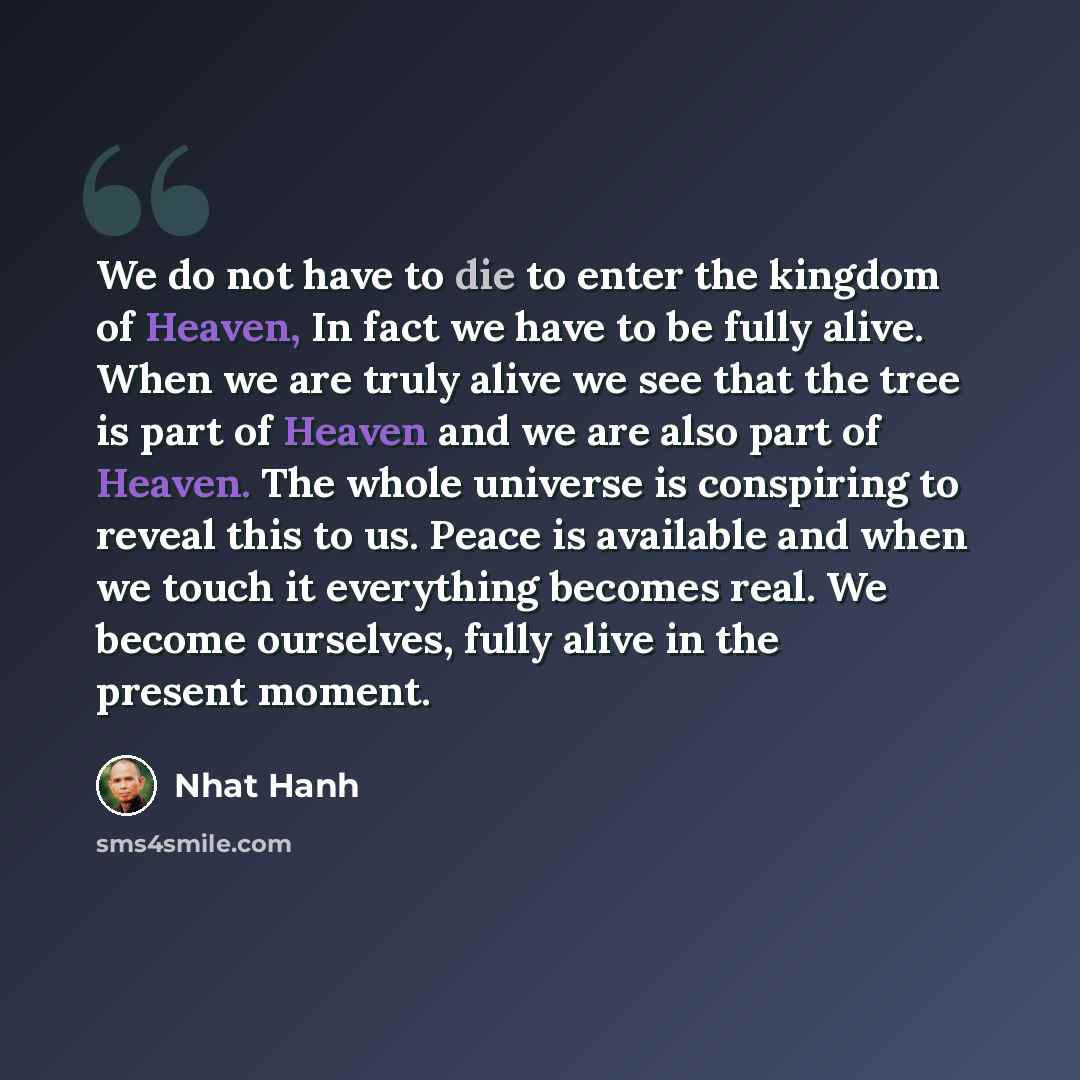 “We do not have to die to enter the kingdom of Heaven, In fact we have to be fully alive. When we are truly alive we see that the tree is part of Heaven and we are also part of Heaven. The whole universe is conspiring to reveal this to us. Peace is available and when we touch it everything becomes…” quote by Nhat Hanh