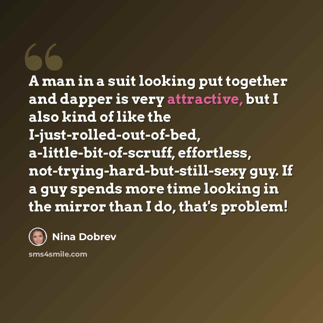 “A man in a suit looking put together and dapper is very attractive, but I also kind of like the I-just-rolled-out-of-bed, a-little-bit-of-scruff, effortless, not-trying-hard-but-still-sexy guy. If a guy spends more time looking in the mirror than I do, that's problem!” quote by Nina Dobrev