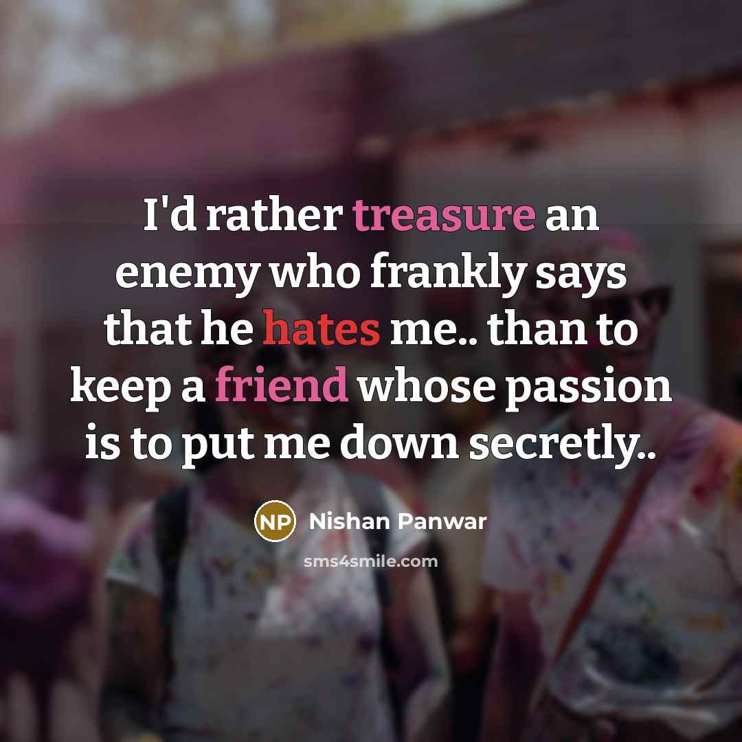 “I'd rather treasure an enemy who frankly says that he hates me.. than to keep a friend whose passion is to put me down secretly..” quote by Nishan Panwar