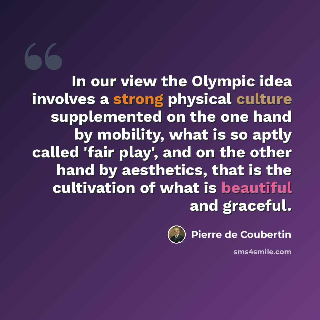 “In our view the Olympic idea involves a strong physical culture supplemented on the one hand by mobility, what is so aptly called 'fair play', and on the other hand by aesthetics, that is the cultivation of what is beautiful and graceful.” quote by Pierre de Coubertin