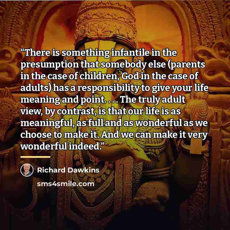 “There is something infantile in the presumption that somebody else (parents in the case of children, God in the case of adults) has a responsibility to give your life meaning and point. . . . The truly adult view, by contrast, is that our life is as meaningful, as full and as wonderful as we…” quote by Richard Dawkins