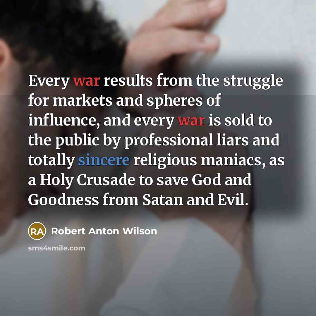 “Every war results from the struggle for markets and spheres of influence, and every war is sold to the public by professional liars and totally sincere religious maniacs, as a Holy Crusade to save God and Goodness from Satan and Evil.” quote by Robert Anton Wilson