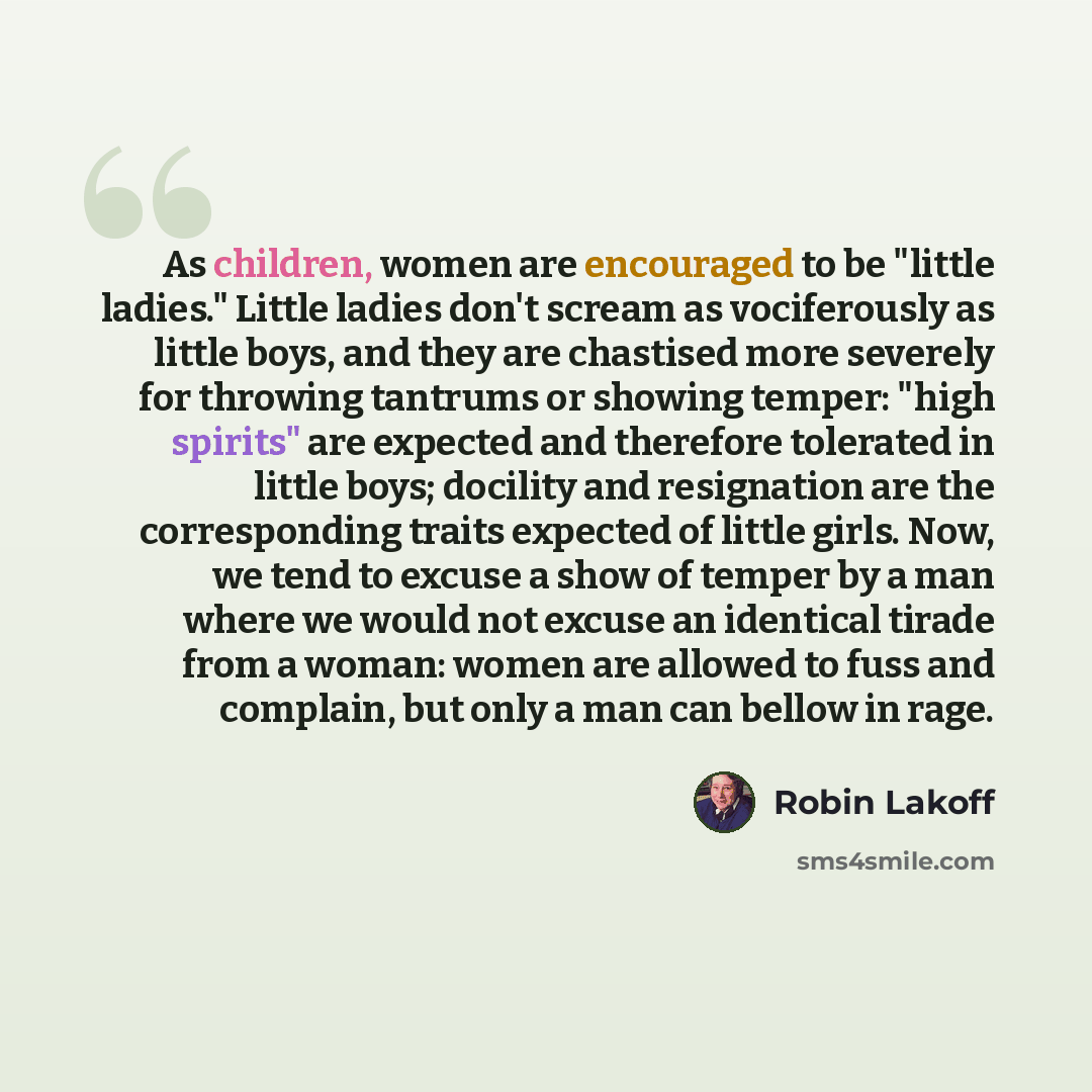 “As children, women are encouraged to be "little ladies." Little ladies don't scream as vociferously as little boys, and they are chastised more severely for throwing tantrums or showing temper: "high spirits" are expected and therefore tolerated in little boys; docility and resignation are the…” quote by Robin Lakoff