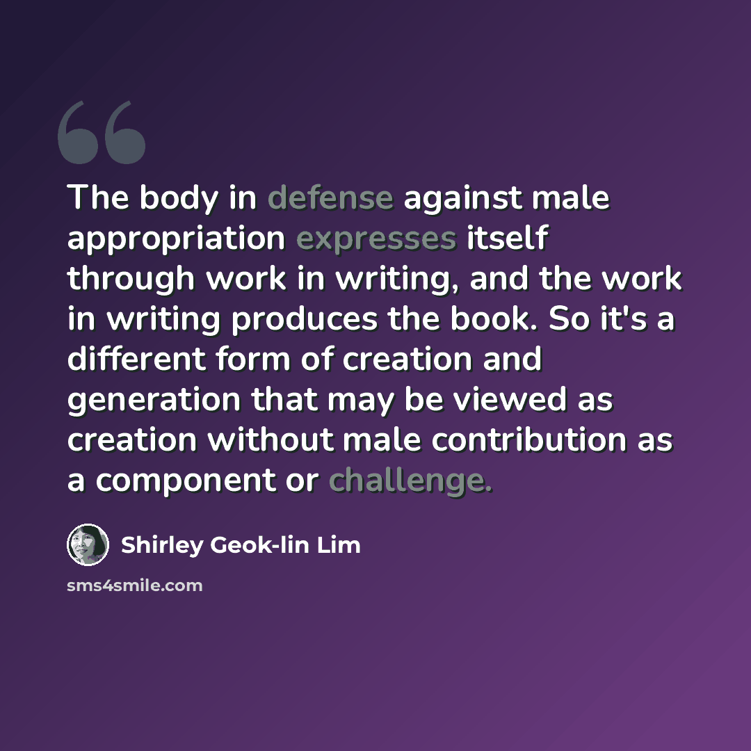 “The body in defense against male appropriation expresses itself through work in writing, and the work in writing produces the book. So it's a different form of creation and generation that may be viewed as creation without male contribution as a component or challenge.” quote by Shirley Geok-lin Lim