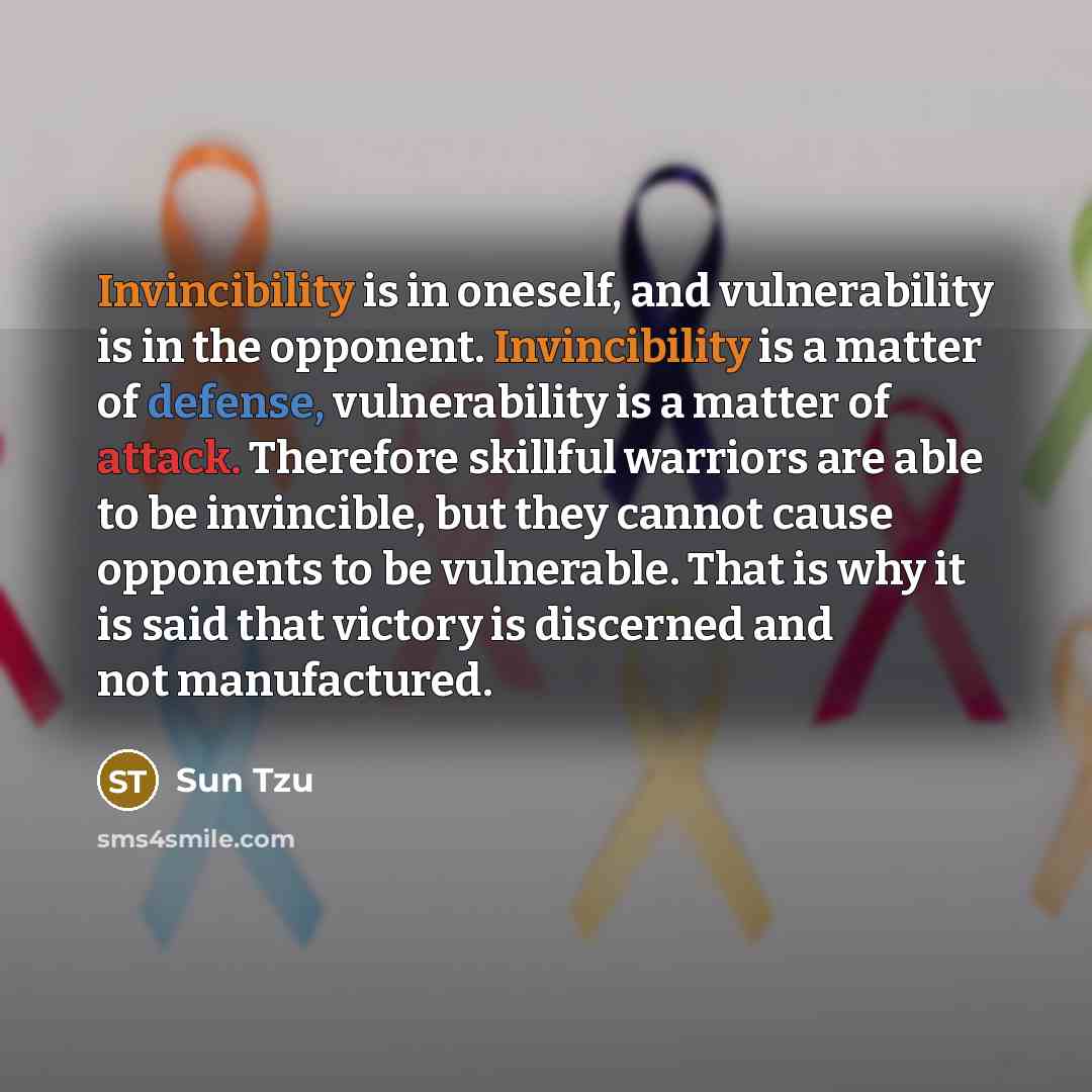“Invincibility is in oneself, and vulnerability is in the opponent. Invincibility is a matter of defense, vulnerability is a matter of attack. Therefore skillful warriors are able to be invincible, but they cannot cause opponents to be vulnerable. That is why it is said that victory is discerned…” quote by Sun Tzu
