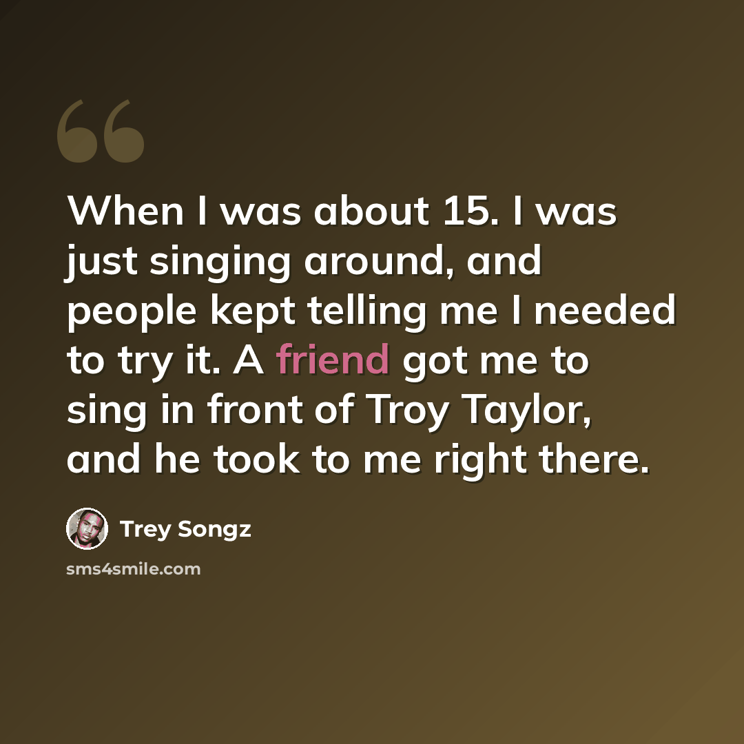 “When I was about 15. I was just singing around, and people kept telling me I needed to try it. A friend got me to sing in front of Troy Taylor, and he took to me right there.” quote by Trey Songz
