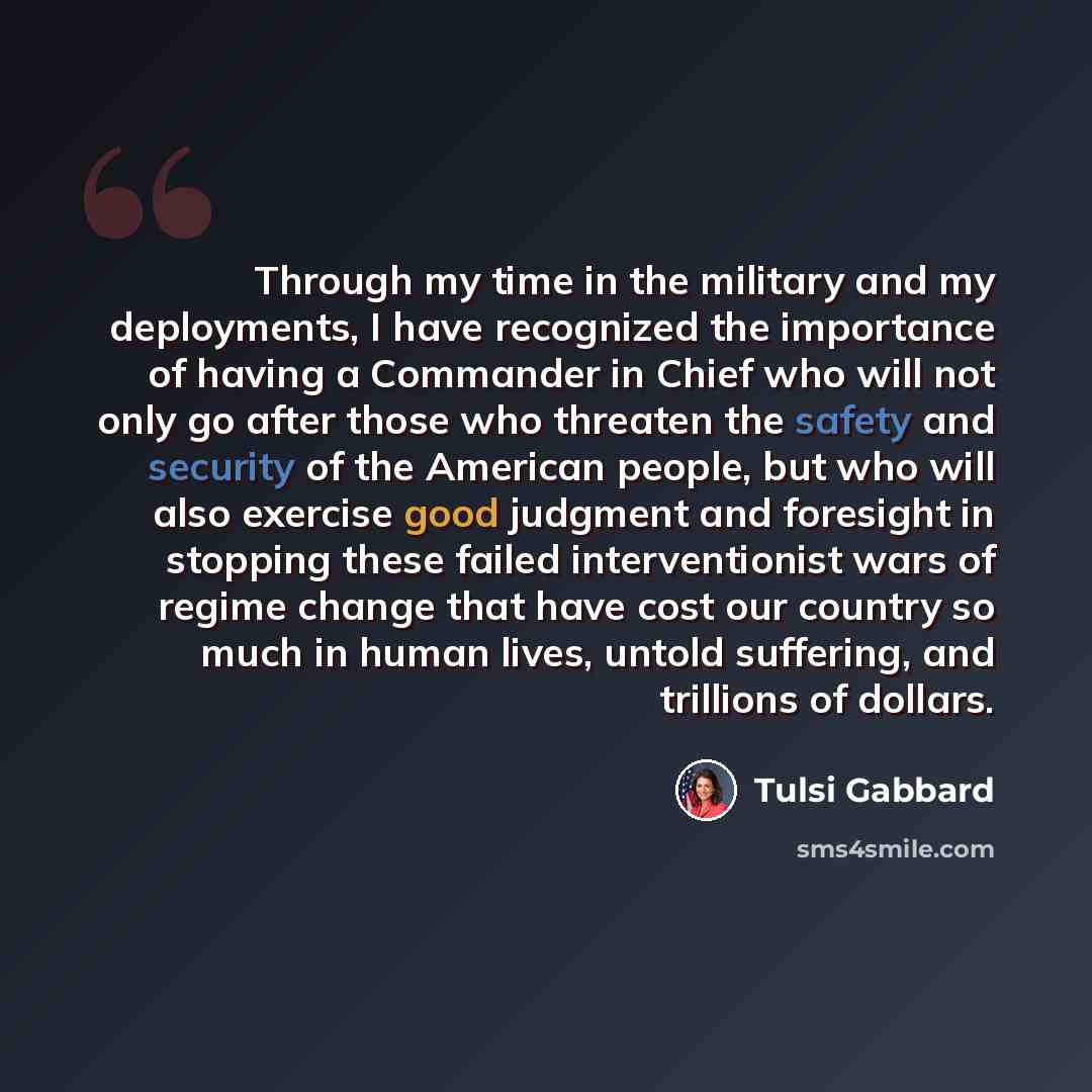 “Through my time in the military and my deployments, I have recognized the importance of having a Commander in Chief who will not only go after those who threaten the safety and security of the American people, but who will also exercise good judgment and foresight in stopping these failed…” quote by Tulsi Gabbard