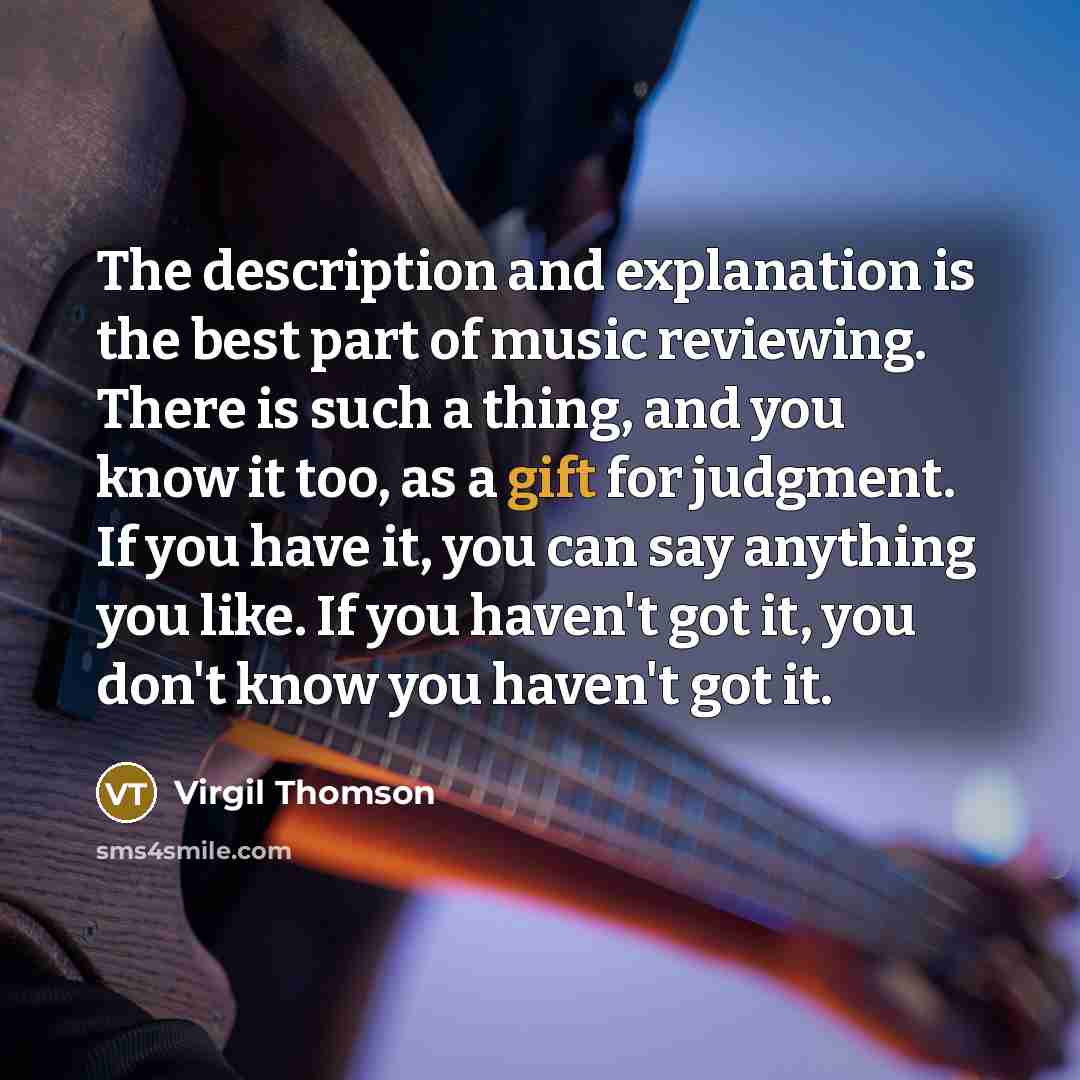 “The description and explanation is the best part of music reviewing. There is such a thing, and you know it too, as a gift for judgment. If you have it, you can say anything you like. If you haven't got it, you don't know you haven't got it.” quote by Virgil Thomson