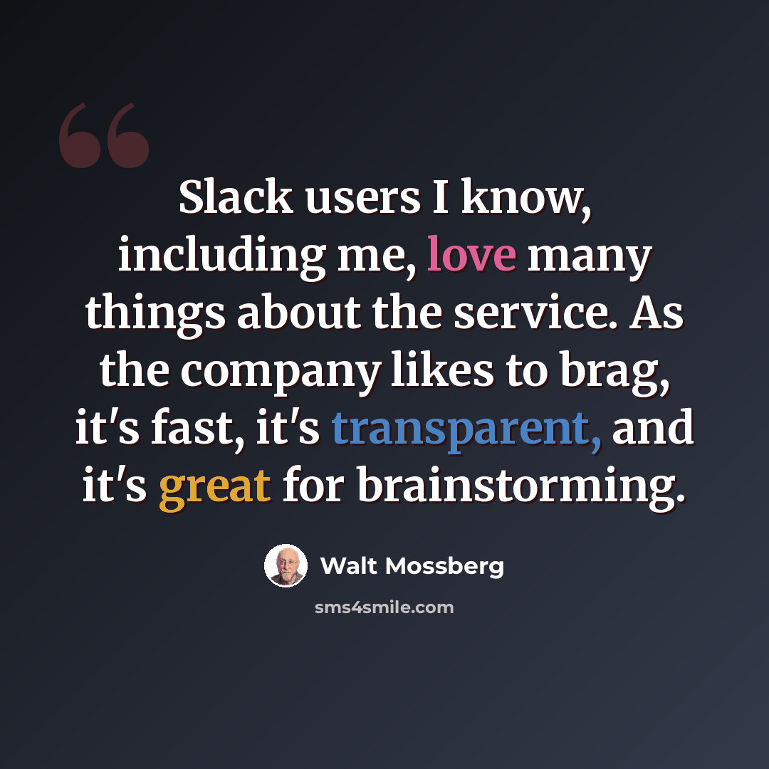 “Slack users I know, including me, love many things about the service. As the company likes to brag, it's fast, it's transparent, and it's great for brainstorming.” quote by Walt Mossberg