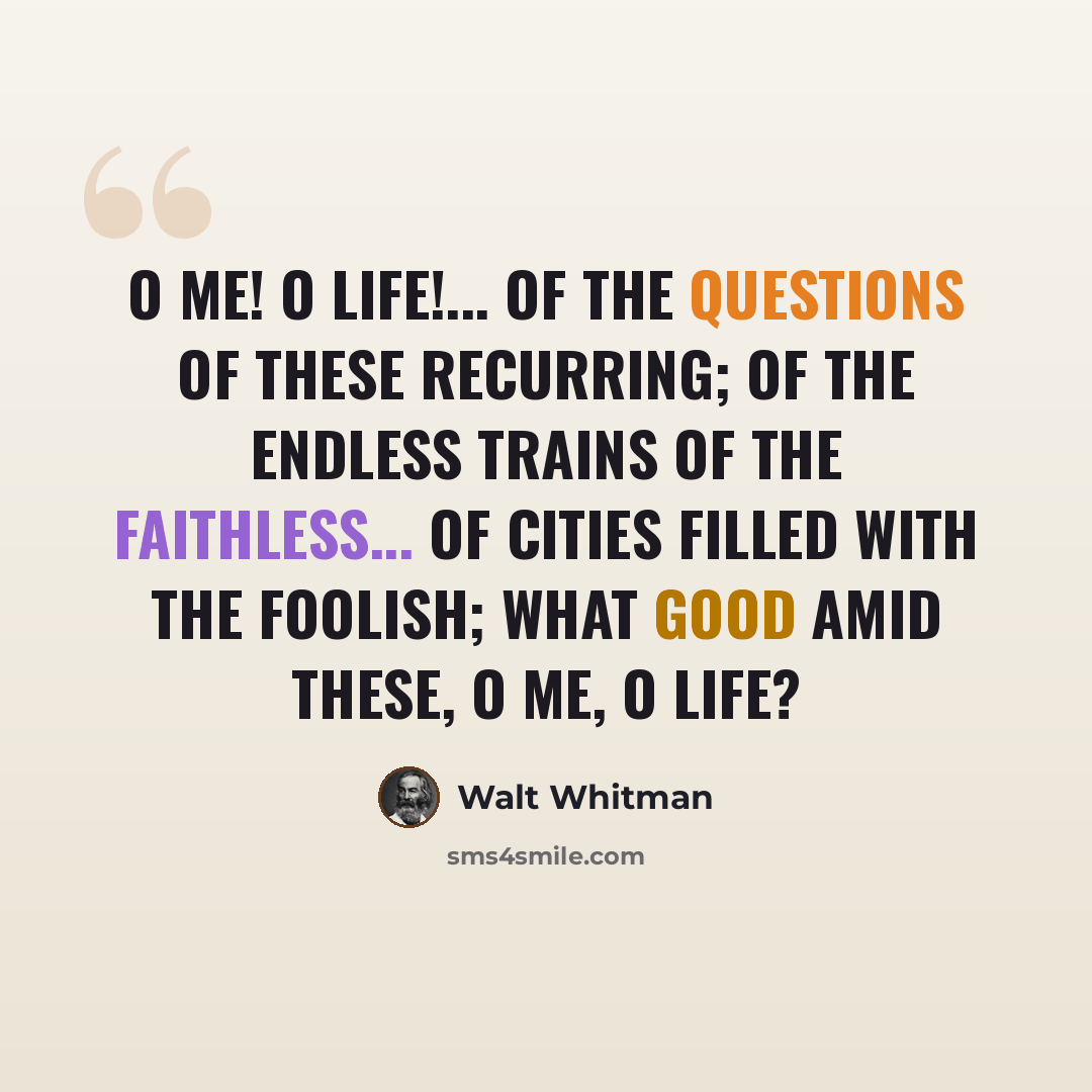 “O me! O life!... of the questions of these recurring; of the endless trains of the faithless... of cities filled with the foolish; what good amid these, O me, O life?” quote by Walt Whitman