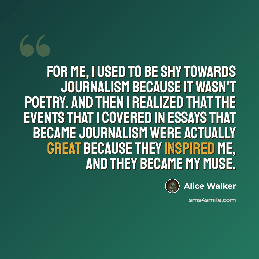 “For me, I used to be shy towards journalism because it wasn't poetry. And then I realized that the events that I covered in essays that became journalism were actually great because they inspired me, and they became my muse.” quote by Alice Walker