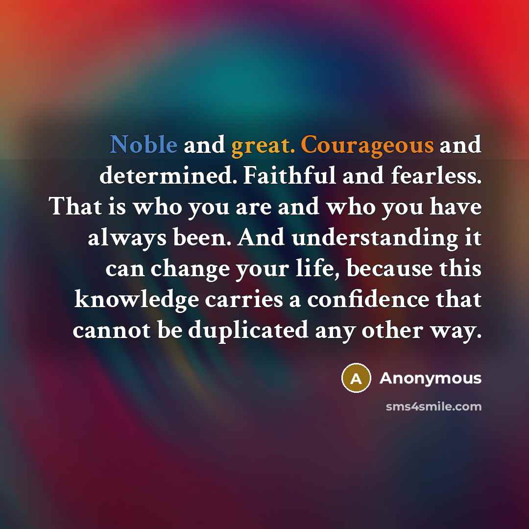 “Noble and great. Courageous and determined. Faithful and fearless. That is who you are and who you have always been. And understanding it can change your life, because this knowledge carries a confidence that cannot be duplicated any other way.” quote by Anonymous