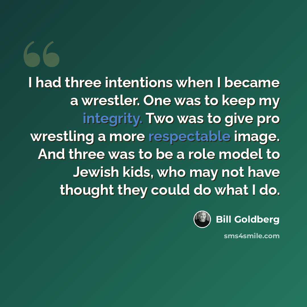 “I had three intentions when I became a wrestler. One was to keep my integrity. Two was to give pro wrestling a more respectable image. And three was to be a role model to Jewish kids, who may not have thought they could do what I do.” quote by Bill Goldberg