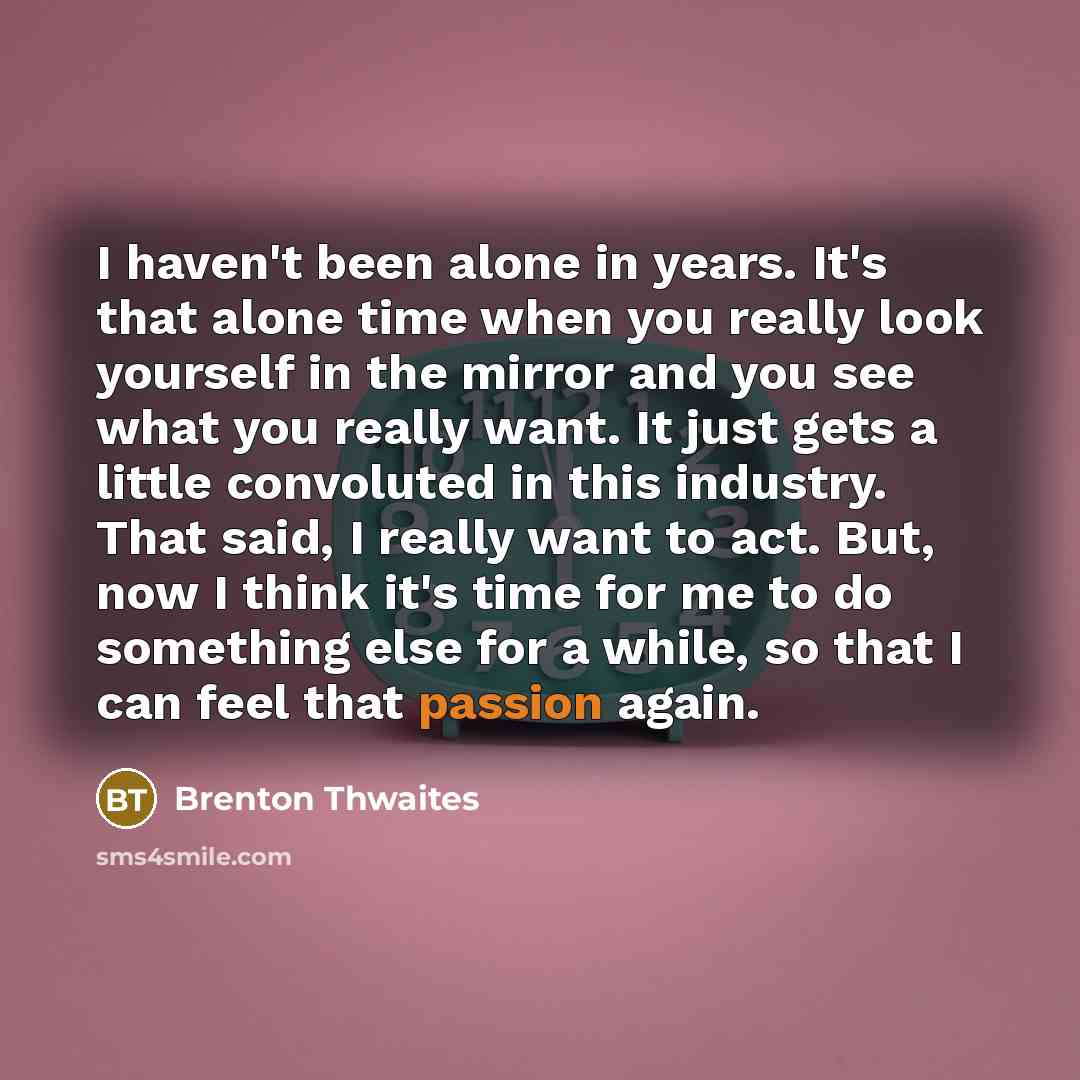 “I haven't been alone in years. It's that alone time when you really look yourself in the mirror and you see what you really want. It just gets a little convoluted in this industry. That said, I really want to act. But, now I think it's time for me to do something else for a while, so that I can…” quote by Brenton Thwaites